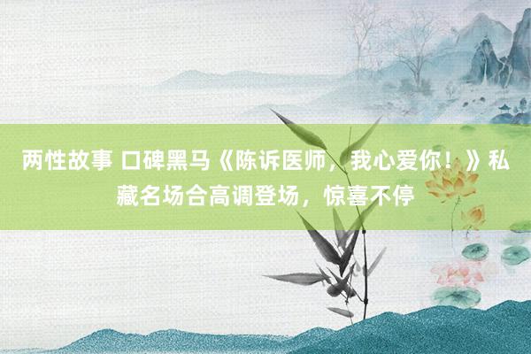 两性故事 口碑黑马《陈诉医师，我心爱你！》私藏名场合高调登场，惊喜不停