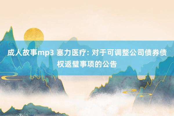 成人故事mp3 塞力医疗: 对于可调整公司债券债权返璧事项的公告