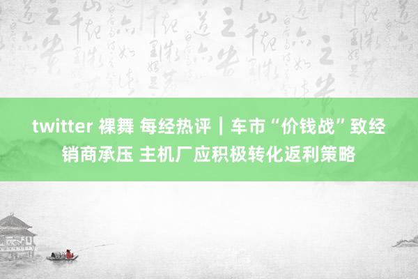 twitter 裸舞 每经热评︱车市“价钱战”致经销商承压 主机厂应积极转化返利策略