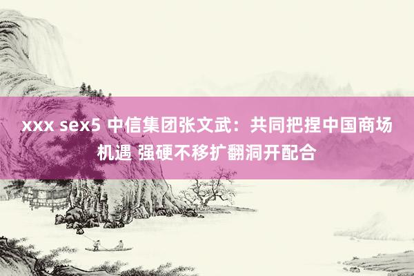 xxx sex5 中信集团张文武：共同把捏中国商场机遇 强硬不移扩翻洞开配合