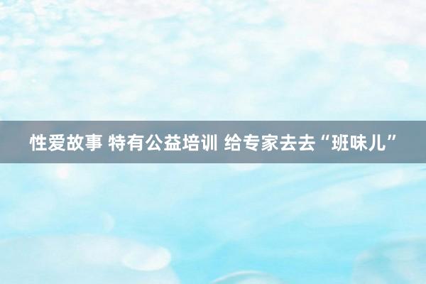 性爱故事 特有公益培训 给专家去去“班味儿”