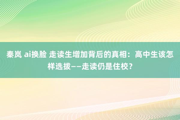 秦岚 ai换脸 走读生增加背后的真相：高中生该怎样选拔——走读仍是住校？