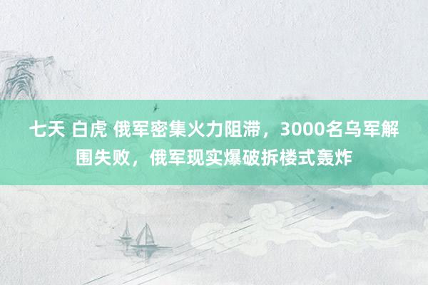 七天 白虎 俄军密集火力阻滞，3000名乌军解围失败，俄军现实爆破拆楼式轰炸