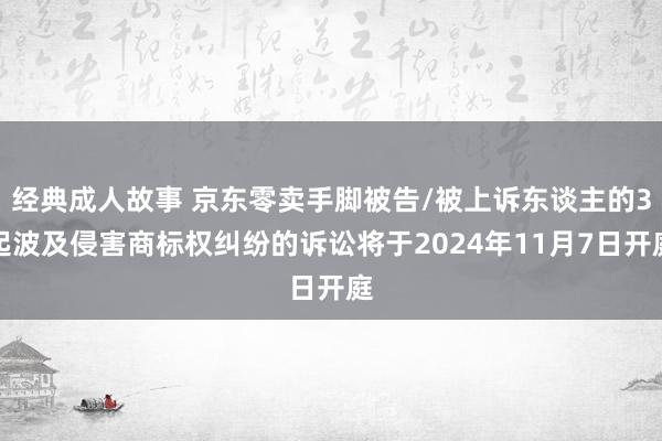 经典成人故事 京东零卖手脚被告/被上诉东谈主的3起波及侵害商标权纠纷的诉讼将于2024年11月7日开