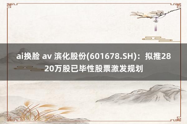 ai换脸 av 滨化股份(601678.SH)：拟推2820万股已毕性股票激发规划