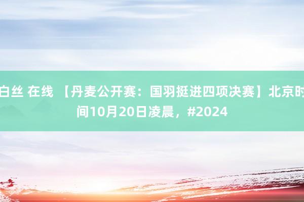 白丝 在线 【丹麦公开赛：国羽挺进四项决赛】北京时间10月20日凌晨，#2024