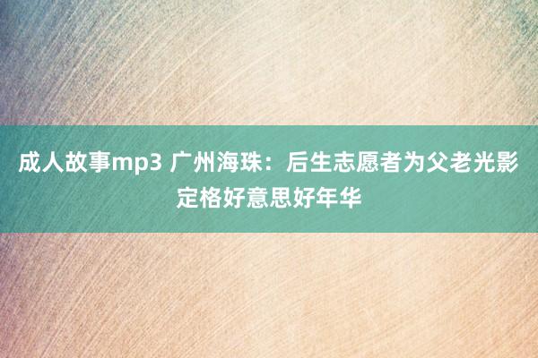 成人故事mp3 广州海珠：后生志愿者为父老光影定格好意思好年华