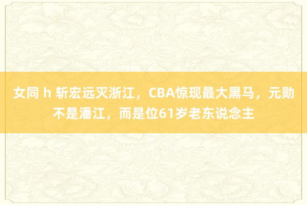 女同 h 斩宏远灭浙江，CBA惊现最大黑马，元勋不是潘江，而是位61岁老东说念主