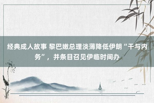 经典成人故事 黎巴嫩总理淡薄降低伊朗“干与内务”，并条目召见伊临时间办