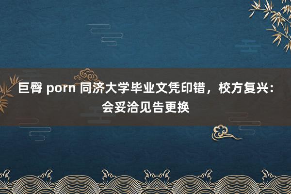 巨臀 porn 同济大学毕业文凭印错，校方复兴：会妥洽见告更换