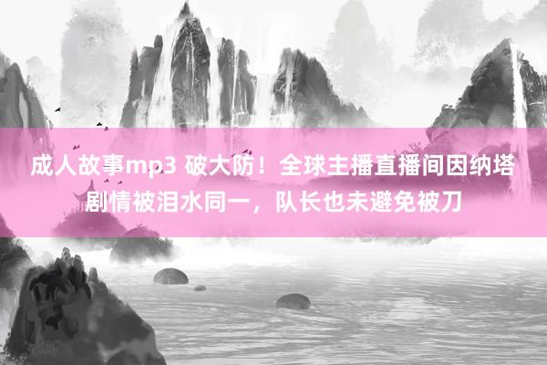 成人故事mp3 破大防！全球主播直播间因纳塔剧情被泪水同一，队长也未避免被刀