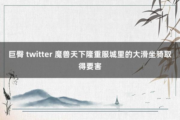 巨臀 twitter 魔兽天下隆重服城里的大滑坐骑取得要害