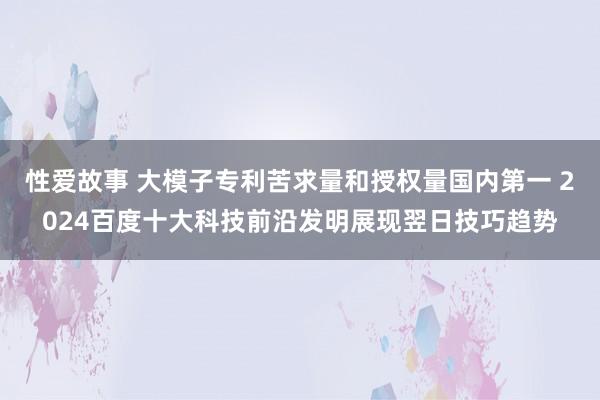 性爱故事 大模子专利苦求量和授权量国内第一 2024百度十大科技前沿发明展现翌日技巧趋势