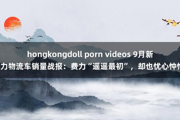 hongkongdoll porn videos 9月新动力物流车销量战报：费力“遥遥最初”，却也忧心忡忡！