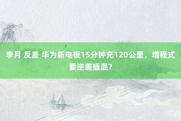 李月 反差 华为新电板15分钟充120公里，增程式要逆袭插混？