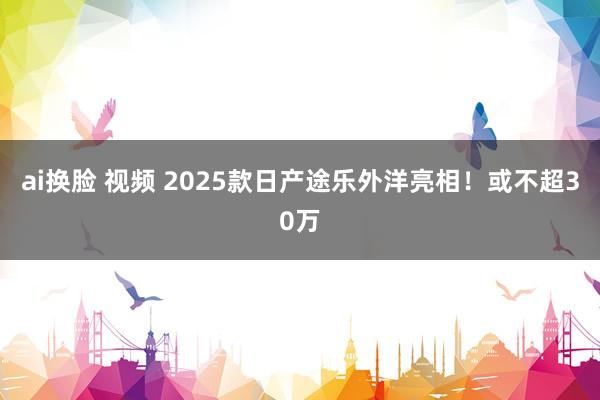 ai换脸 视频 2025款日产途乐外洋亮相！或不超30万