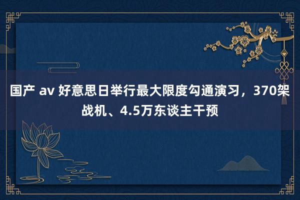 国产 av 好意思日举行最大限度勾通演习，370架战机、4.5万东谈主干预