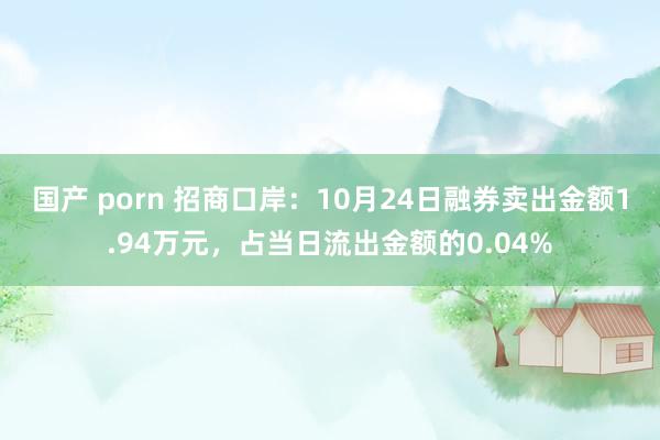 国产 porn 招商口岸：10月24日融券卖出金额1.94万元，占当日流出金额的0.04%