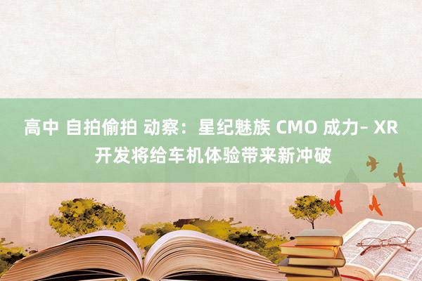 高中 自拍偷拍 动察：星纪魅族 CMO 成力– XR 开发将给车机体验带来新冲破