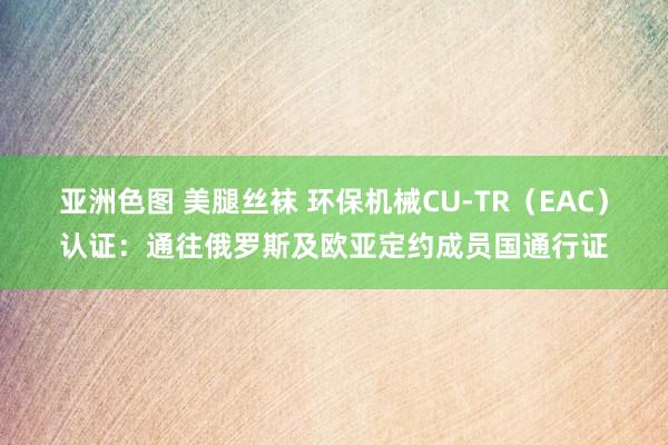 亚洲色图 美腿丝袜 环保机械CU-TR（EAC）认证：通往俄罗斯及欧亚定约成员国通行证