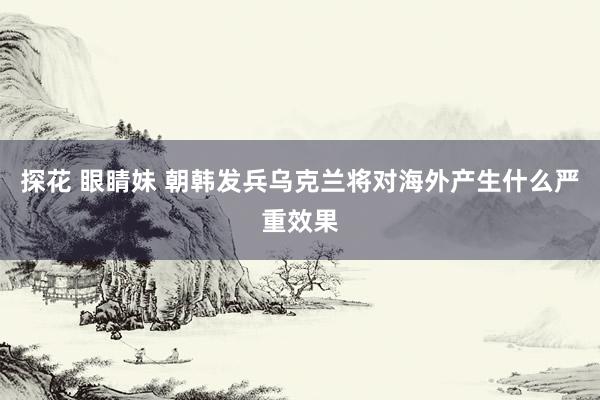 探花 眼睛妹 朝韩发兵乌克兰将对海外产生什么严重效果