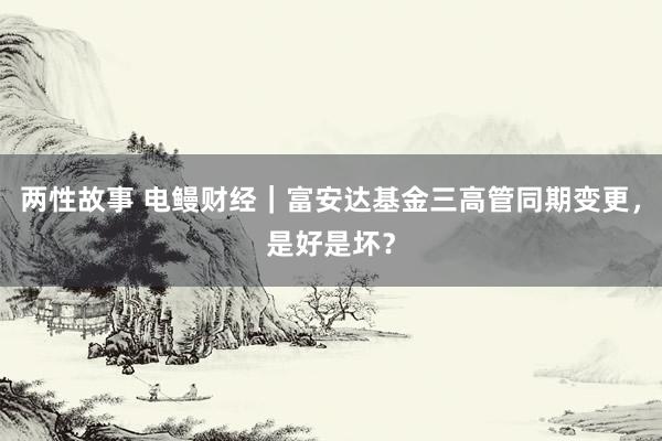 两性故事 电鳗财经｜富安达基金三高管同期变更，是好是坏？