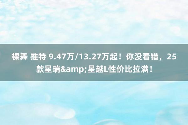 裸舞 推特 9.47万/13.27万起！你没看错，25款星瑞&星越L性价比拉满！