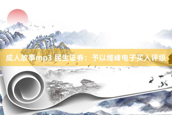 成人故事mp3 民生证券：予以维峰电子买入评级