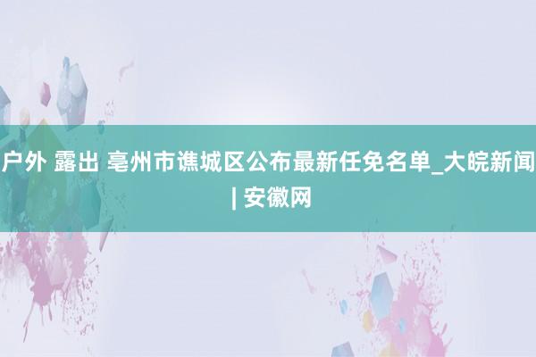 户外 露出 亳州市谯城区公布最新任免名单_大皖新闻 | 安徽网