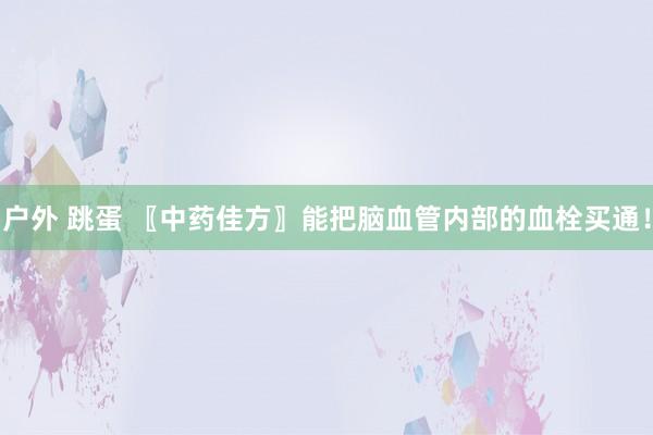 户外 跳蛋 〖中药佳方〗能把脑血管内部的血栓买通！