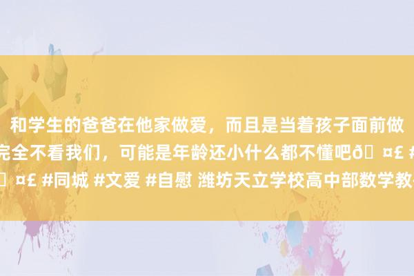 和学生的爸爸在他家做爱，而且是当着孩子面前做爱，太刺激了，孩子完全不看我们，可能是年龄还小什么都不懂