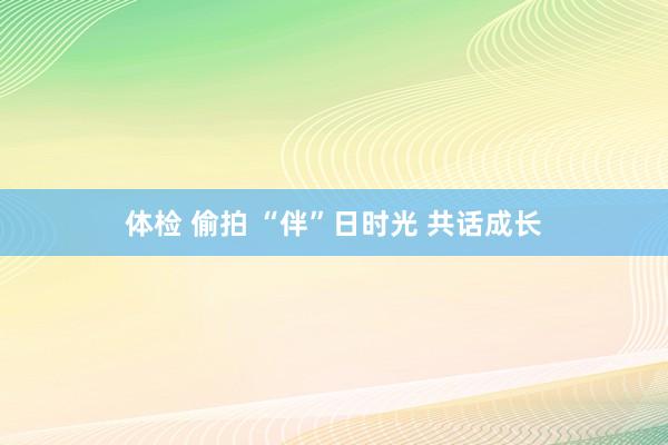 体检 偷拍 “伴”日时光 共话成长