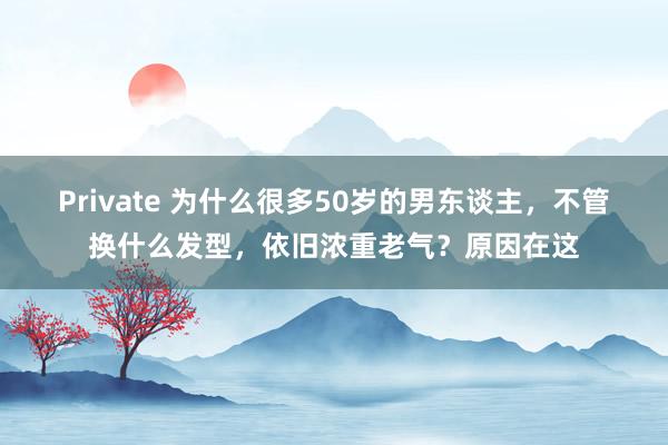 Private 为什么很多50岁的男东谈主，不管换什么发型，依旧浓重老气？原因在这