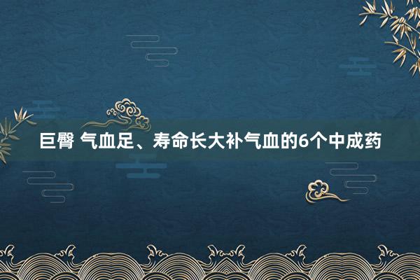 巨臀 气血足、寿命长大补气血的6个中成药