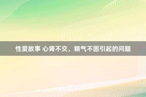 性爱故事 心肾不交，精气不固引起的问题