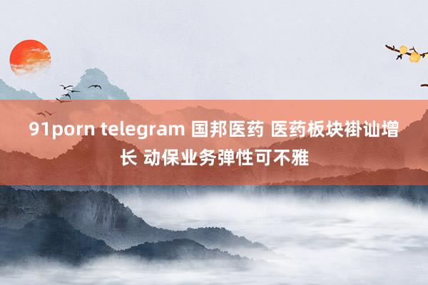 91porn telegram 国邦医药 医药板块褂讪增长 动保业务弹性可不雅