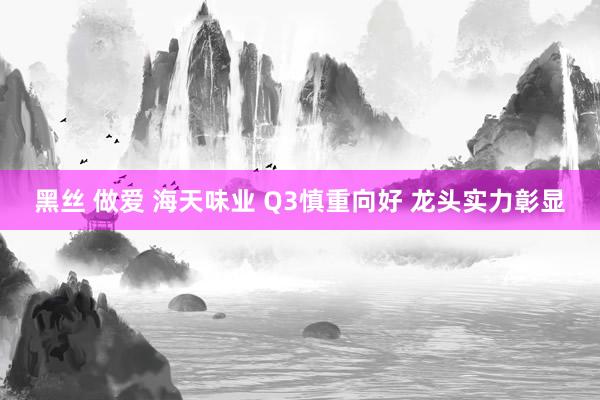 黑丝 做爱 海天味业 Q3慎重向好 龙头实力彰显