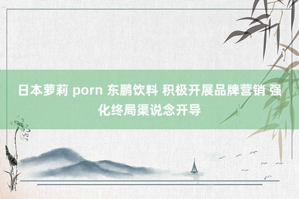 日本萝莉 porn 东鹏饮料 积极开展品牌营销 强化终局渠说念开导