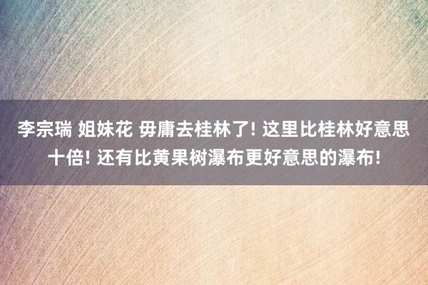 李宗瑞 姐妹花 毋庸去桂林了! 这里比桂林好意思十倍! 还有比黄果树瀑布更好意思的瀑布!