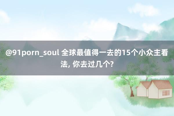 @91porn_soul 全球最值得一去的15个小众主看法, 你去过几个?