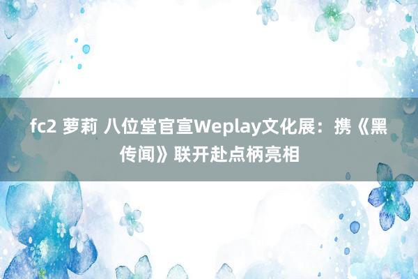 fc2 萝莉 八位堂官宣Weplay文化展：携《黑传闻》联开赴点柄亮相