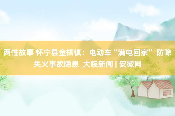 两性故事 怀宁县金拱镇：电动车“满电回家” 防除失火事故隐患_大皖新闻 | 安徽网