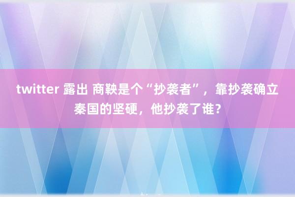 twitter 露出 商鞅是个“抄袭者”，靠抄袭确立秦国的坚硬，他抄袭了谁？