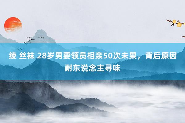 绫 丝袜 28岁男要领员相亲50次未果，背后原因耐东说念主寻味