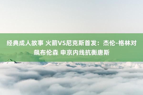 经典成人故事 火箭VS尼克斯首发：杰伦-格林对飙布伦森 申京内线抗衡唐斯