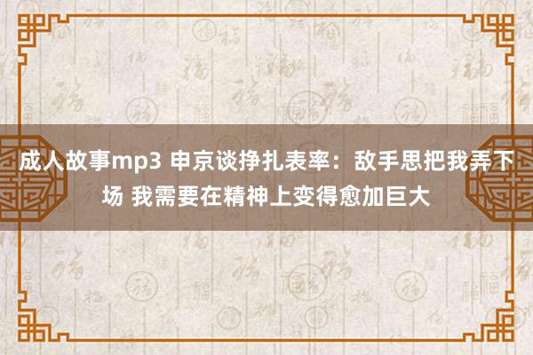 成人故事mp3 申京谈挣扎表率：敌手思把我弄下场 我需要在精神上变得愈加巨大