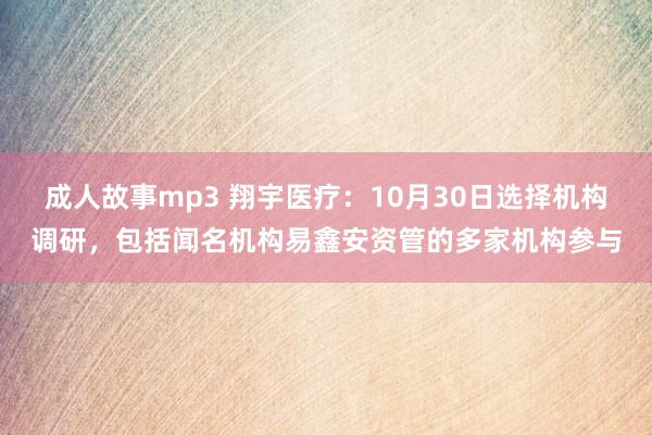 成人故事mp3 翔宇医疗：10月30日选择机构调研，包括闻名机构易鑫安资管的多家机构参与