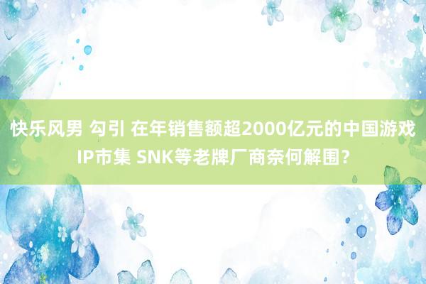 快乐风男 勾引 在年销售额超2000亿元的中国游戏IP市集 SNK等老牌厂商奈何解围？