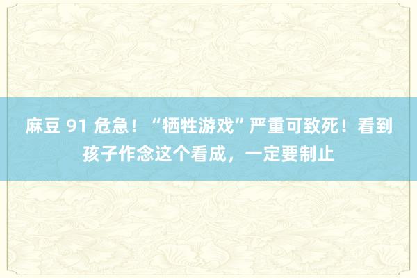 麻豆 91 危急！“牺牲游戏”严重可致死！看到孩子作念这个看成，一定要制止