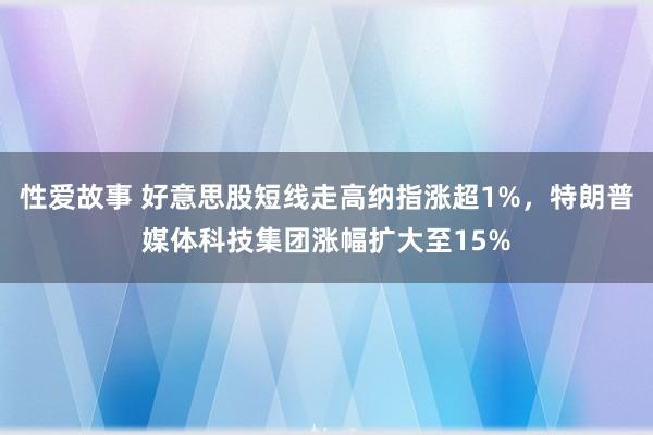 性爱故事 好意思股短线走高纳指涨超1%，特朗普媒体科技集团涨幅扩大至15%